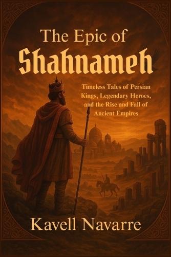 The Epic of Shahnameh: Timeless Tales of Persian Kings, Legendary Heroes, and the Rise and Fall of Ancient Empires