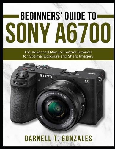 Beginners' Guide to Sony A6700: The Advanced Manual Control Tutorials for Optimal Exposure and Sharp Imagery