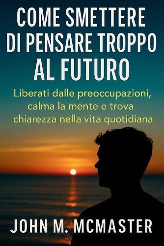 Come smettere di pensare troppo al futuro: Liberati dalle preoccupazioni, calma la mente e trova chiarezza nella vita quotidiana