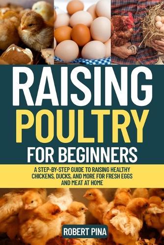 Raising Poultry For Beginners: A Step-by-Step Guide to Raising Healthy Chickens, Ducks, and More for Fresh Eggs and Meat at Home