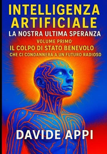 Intelligenza Artificiale. La Nostra Ultima Speranza: VOLUME PRIMO. Il Colpo di Stato Benevolo che ci condannerà a un futuro radioso