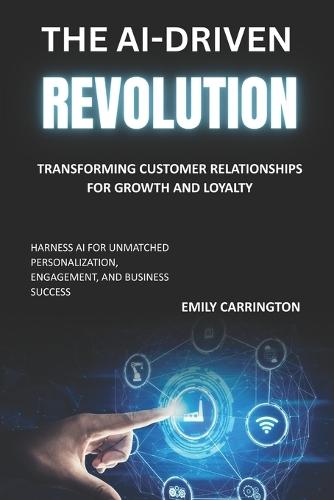 The AI-Driven Revolution: Transforming Customer Relationships for Growth and Loyalty: Harness AI for Unmatched Personalization, Engagement, and Business Success