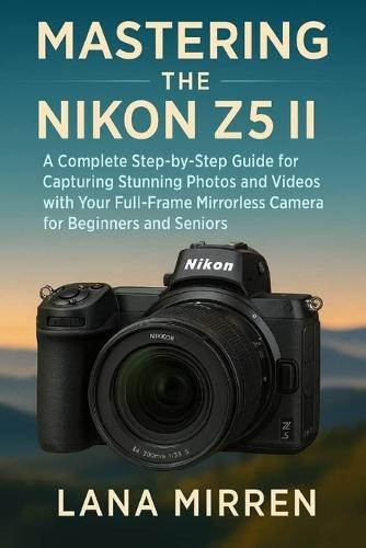 Mastering the Nikon Z5 II: A Complete Step-by-Step Guide for Capturing Stunning Photos and Videos with Your Full-Frame Mirrorless Camera for Beginners and Seniors