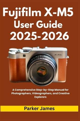 Fujifilm X-M5 User Guide 2025-2026: A Comprehensive Step-by-Step Manual for Photographers, Videographers, and Creative Explorers