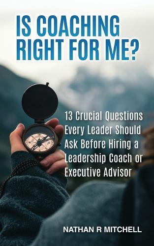 Is Coaching Right For Me?: 13 Crucial Questions Every Leader Should Ask Before Hiring a Leadership Coach or Executive Advisor