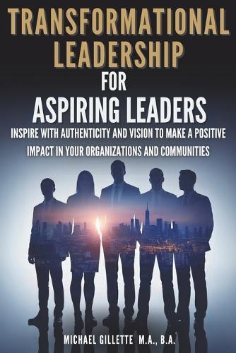 Transformational Leadership For Aspiring Leaders: Inspire With Authenticity and Vision to Make a Positive Impact on Your Organizations and Communities