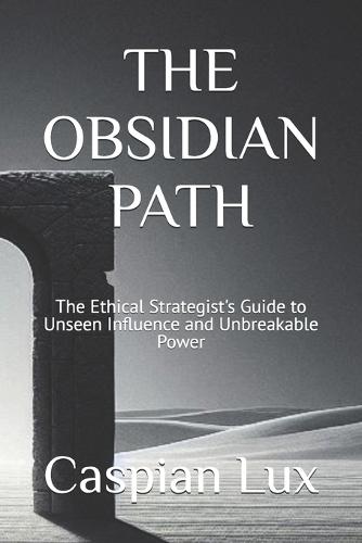 The Obsidian Path: The Ethical Strategist's Guide to Unseen Influence and Unbreakable Power