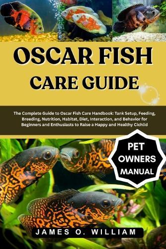 Oscar Fish Care Guide: The Complete Guide to Oscar Fish Care Handbook: Tank Setup, Feeding, Breeding, Nutrition, Habitat, Diet, Interaction, and Behavior for Beginners and Enthusiasts to Raise a Happy and Healthy Cichlid