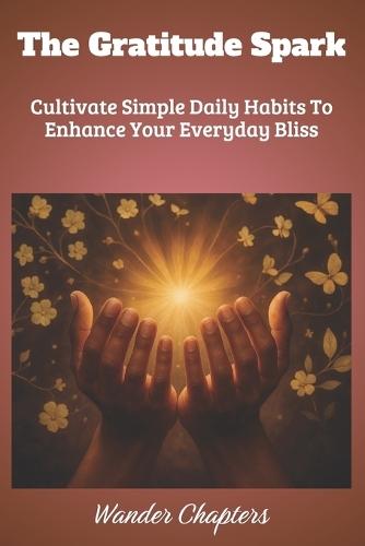 The Gratitude Spark: Cultivate Simple Daily Habits To Enhance Your Everyday Bliss