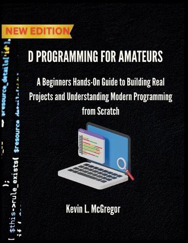 D Programming for Amateurs: A Beginners Hands-On Guide to Building Real Projects and Understanding Modern Programming from Scratch