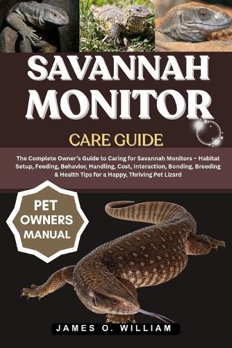 Savannah Monitor Care Guide: The Complete Owner's Guide to Caring for Savannah Monitors - Habitat Setup, Feeding, Behavior, Handling, Cost, Interaction, Bonding, Breeding & Health Tips for a Happy, Thriving Pet Lizard