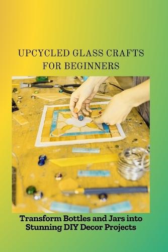 Upcycled Glass Crafts for Beginners: Transform Bottles and Jars into Stunning DIY Decor Projects