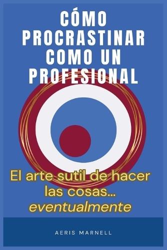 Cómo procrastinar como un profesional: El arte gentil de hacer las cosas... eventualmente Una guía con humor para los que siempre llegan tarde