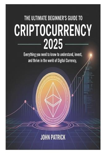 The Ultimate Beginner's Guide to Criptocurrency 2025: Everything You Need to Know to Understand, Invest, and Thrive in the World of Digital Currency