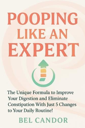 Pooping Like an Expert: The Unique Formula to Improve Your Digestion and Eliminate Constipation With Just 5 Changes to Your Daily Routine!