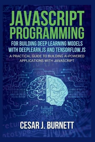 JavaScript Programming for Building Deep Learning Models with Deeplearn.Js and Tensorflow.Js: A Practical Guide to Building AI-Powered Applications with JavaScript