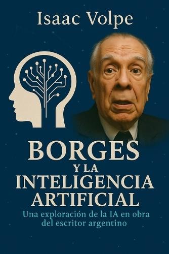 BORGES Y LA INTELIGENCIA ARTIFICIAL. Una exploración de la IA en la obra del famoso escritor argentino: Las obras de Jorge Luis Borges a la luz de los desafíos y las promesas de la IA.