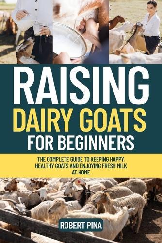 Raising Dairy Goats For Beginners: The Complete Guide to Keeping Happy, Healthy Goats and Enjoying Fresh Milk at Home