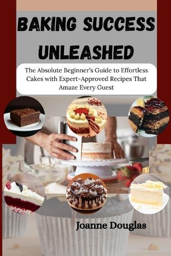 Baking Success Unleashed: The Absolute Beginner's Guide to Effortless Cakes with Expert-Approved Recipes That Amaze Every Guest