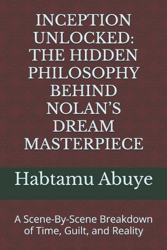 Inception Unlocked: THE HIDDEN PHILOSOPHY BEHIND NOLAN'S DREAM MASTERPIECE: A Scene-By-Scene Breakdown of Time, Guilt, and Reality