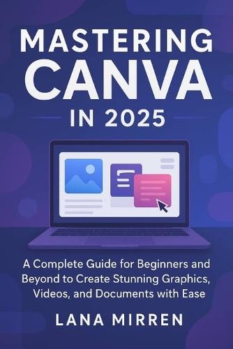 Mastering Canva in 2025: A Complete Guide for Beginners and Beyond to Create Stunning Graphics, Videos, and Documents with Ease
