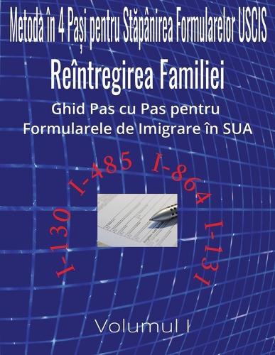 Metoda în 4 pași pentru stăpânirea formularelor USCIS: Reintregirea Familiei Ghid Pas cu Pas pentru Formularele de Imigrare în SUA Volumul I Contine Modelul de Completare pentru Formularele I-130 I-485 I-864 & I-131