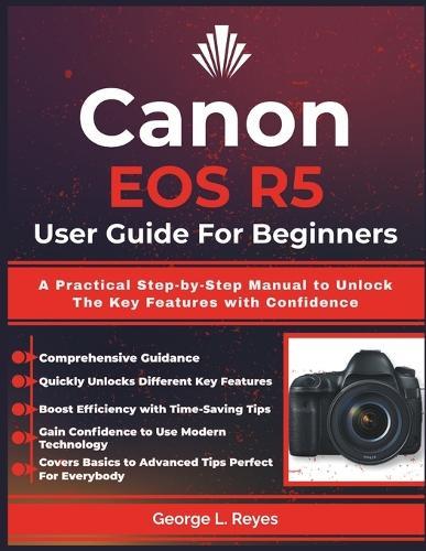 Canon EOS R5 User Guide For Beginners: A Practical Step-by-Step Manual to Unlock The Key Features with Confidence