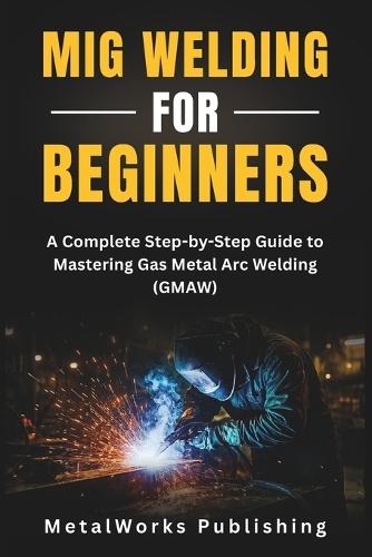MIG Welding for Beginners: A Complete Step-by-Step Guide to Mastering Gas Metal Arc Welding (GMAW)