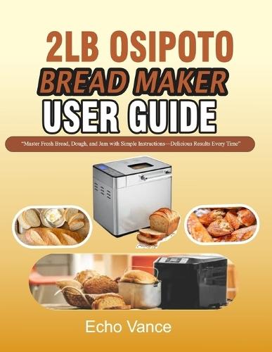 2lb Osipoto Bread Maker User Guide: ""Master Fresh Bread, Dough, and Jam with Simple Instructions-Delicious Results Every Time""