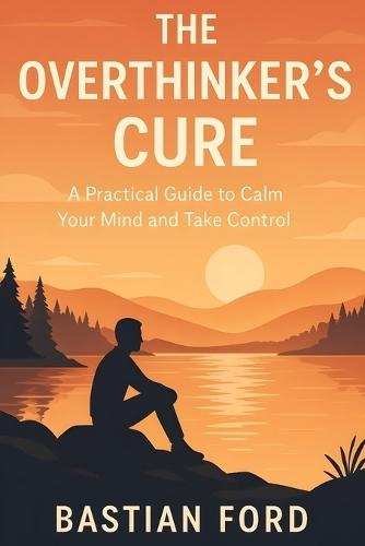 The Overthinker's Cure: A Practical Guide to Calm Your Mind and Take Control