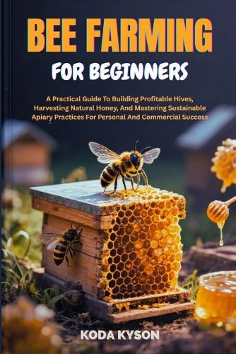 Bee Farming for Beginners: A Practical Guide To Building Profitable Hives, Harvesting Natural Honey, And Mastering Sustainable Apiary Practices For Personal And Commercial Success