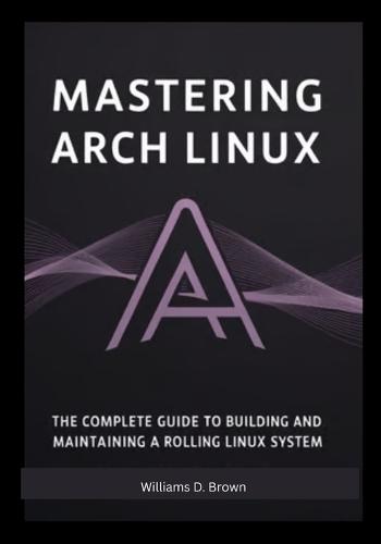 Mastering Arch Linux: The Complete Guide to Building and Maintaining a Rolling Linux System