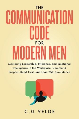 The COMMUNICATION CODE for MODERN MEN: Mastering Leadership, Influence, and Emotional Intelligence in the Workplace