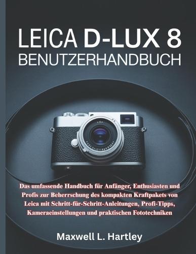 Leica D-Lux 8 Benutzerhandbuch: Das umfassende Handbuch für Anfänger, Enthusiasten und Profis zur Beherrschung des kompakten Kraftpakets von Leica mit Schritt-für-Schritt-Anleitungen, Profi-Tipps, Kameraeinstellungen und praktischen Fototechniken