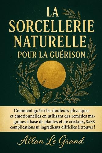 La Sorcellerie Naturelle Pour La Guérison: Comment guérir les douleurs physiques et émotionnelles en utilisant des remèdes magiques à base de plantes et de cristaux, SANS complications ni ingrédients