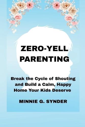 Zero-Yell Parenting: Break the Cycle of Shouting and Build a Calm, Happy Home Your Kids Deserve
