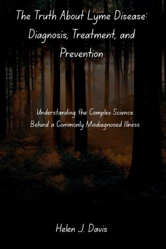 The Truth About Lyme Disease: Diagnosis, Treatment, and Prevention: Understanding the Complex Science Behind a Commonly Misdiagnosed Illness