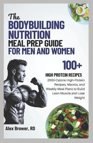 The Bodybuilding Nutrition Meal Prep Guide for Men and Women: 2000-Calorie High-Protein Recipes, Macros, and Weekly Meal Plans to Build Lean Muscle and Lose Weight