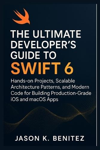 The Ultimate Developer's Guide to Swift 6: Hands-on Projects, Scalable Architecture Patterns, and Modern Code for Building Production-Grade iOS and macOS Apps