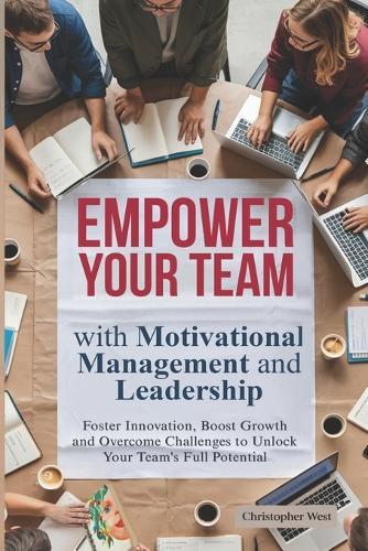 EMPOWER YOUR TEAM with Motivational Management and Leadership: Foster Innovation, Boost Growth and Overcome Challenges to Unlock Your Team's Full Potential