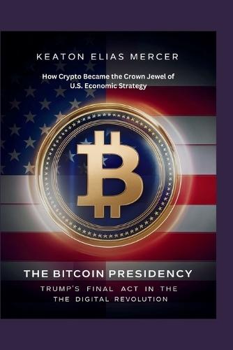 The Bitcoin Presidency: Trump's Final Act in the Digital Revolution: How Crypto Became the Crown Jewel of U.S. Economic Strategy