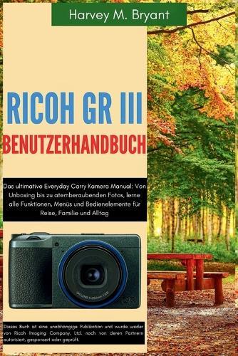 RICOH GR III Benutzerhandbuch: Das ultimative Everyday Carry Kamera Manual: Von Unboxing bis zu atemberaubenden Fotos, lerne alle Funktionen, Menüs und Bedienelemente für Reise, Familie und Alltag