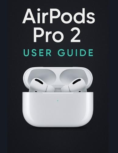 AirPods Pro 2 User Guide: A Simplified Step-by-Step Manual with Troubleshooting Tips, and Advanced Settings Explained