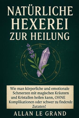 Natürliche Hexerei Zur Heilung: Wie man körperliche und emotionale Schmerzen mit magischen Kräutern und Kristallen heilen kann, OHNE Komplikationen oder schwer zu findende Zutaten!