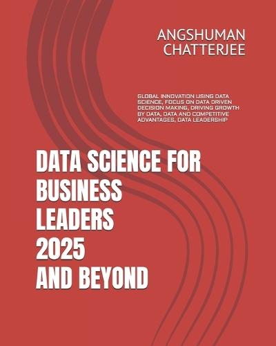 Data Science for Business Leaders 2025 and Beyond: Global Innovation Using Data Science, Focus on Data Driven Decision Making, Driving Growth by Data, Data and Competitive Advantages, Data Leadership