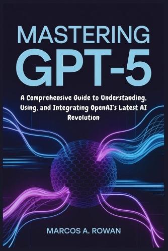 Mastering GPT-5: A Comprehensive Guide to Understanding, Using, and Integrating OpenAI's Latest AI Revolution