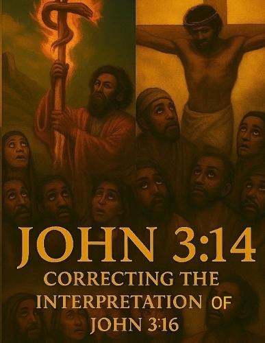 John 3: 14 Correcting the Interpretation of John 3:16: Unveiling the True Meaning Behind the Most Quoted Verse in the Bible/Restoring Context to the Most Misunderstood Scripture