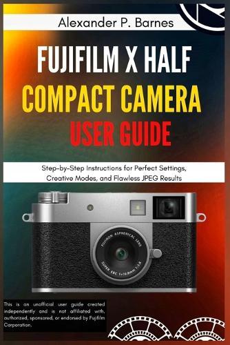 FUJIFILM X Half Compact Camera User Guide: Step-by-Step Instructions for Perfect Settings, Creative Modes, and Flawless JPEG Results