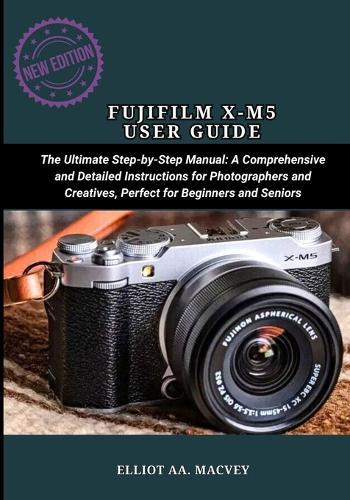 Fujifilm X-M5 User Guide: The Ultimate Step-by-Step Manual: A Comprehensive and Detailed Instructions for Photographers and Creatives, Perfect for Beginners and Seniors