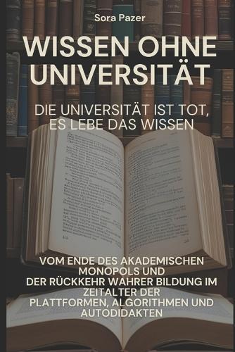 Wissen ohne Universität: Wie sich Bildung neu erfindet: Vom Ende des akademischen Monopols und der Rückkehr wahrer Bildung im Zeitalter der Plattformen, Algorithmen und Autodidakten